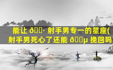 能让 🌷 射手男专一的星座(射手男死心了还能 🌵 挽回吗)